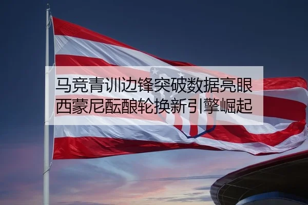 马竞青训边锋突破数据亮眼 西蒙尼酝酿轮换新引擎崛起